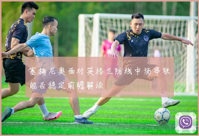 塞梅尼奥面对英格兰防线中场串联能否稳定前瞻解读