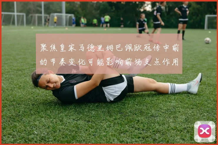 聚焦皇家马德里姆巴佩欧冠传中前的节奏变化可能影响前场支点作用