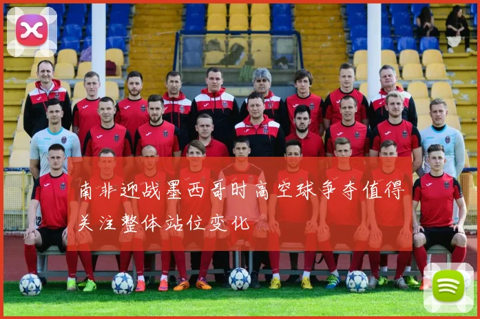 南非迎战墨西哥时高空球争夺值得关注整体站位变化